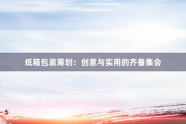 纸箱包装筹划：创意与实用的齐备集会