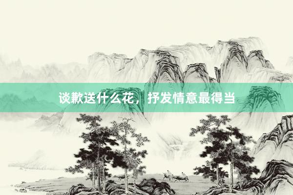 谈歉送什么花，抒发情意最得当